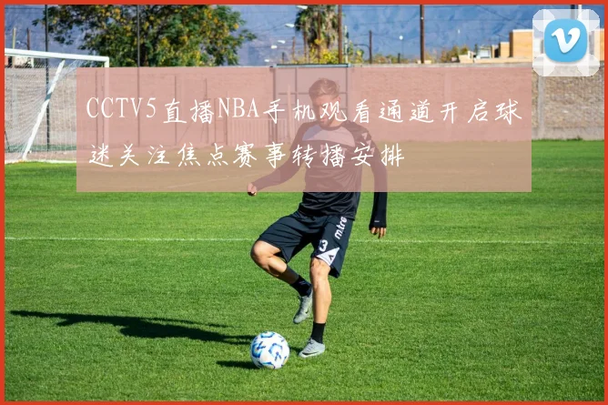 CCTV5直播NBA手机观看通道开启球迷关注焦点赛事转播安排