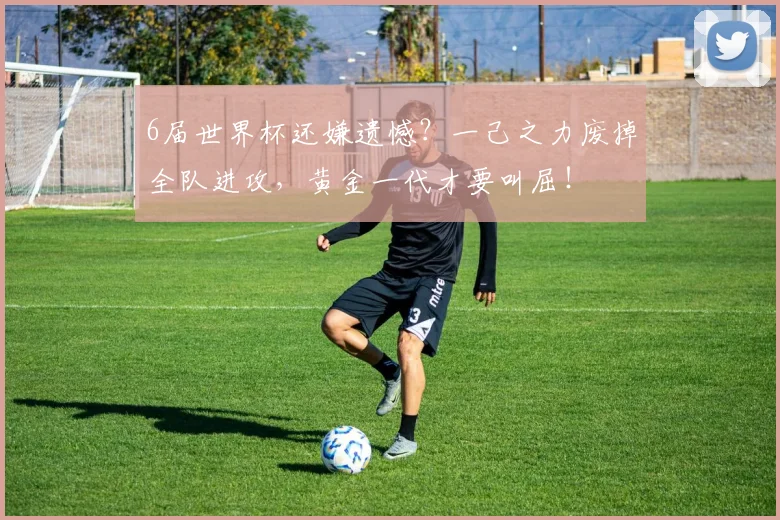6届世界杯还嫌遗憾？一己之力废掉全队进攻，黄金一代才要叫屈！