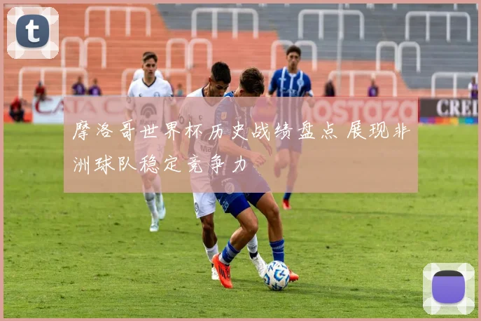 摩洛哥世界杯历史战绩盘点 展现非洲球队稳定竞争力