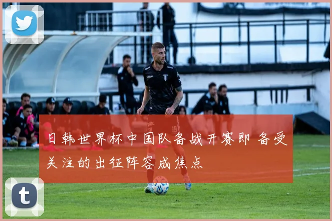 日韩世界杯中国队备战开赛即 备受关注的出征阵容成焦点