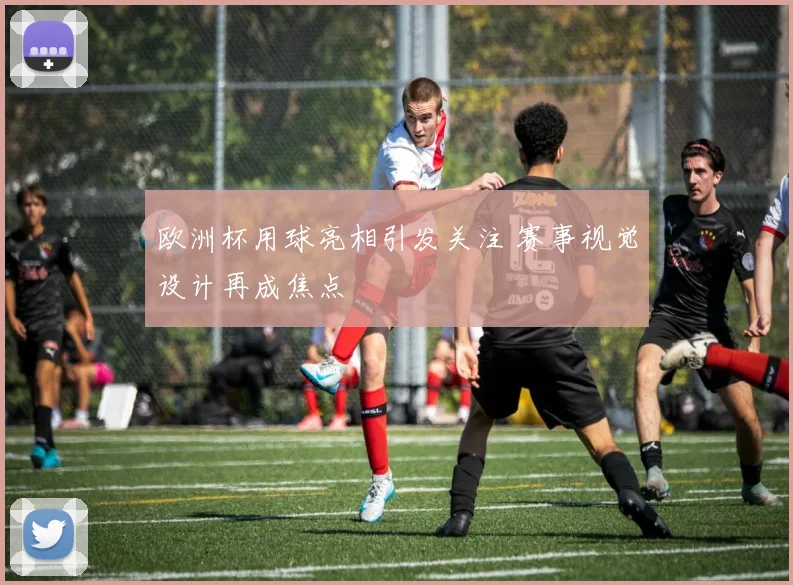 欧洲杯用球亮相引发关注 赛事视觉设计再成焦点