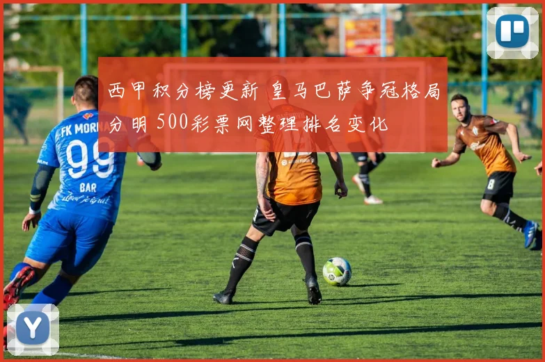 西甲积分榜更新 皇马巴萨争冠格局分明 500彩票网整理排名变化