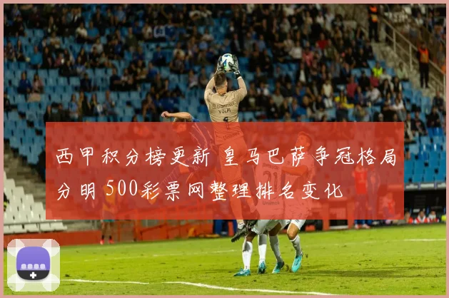 西甲积分榜更新 皇马巴萨争冠格局分明 500彩票网整理排名变化