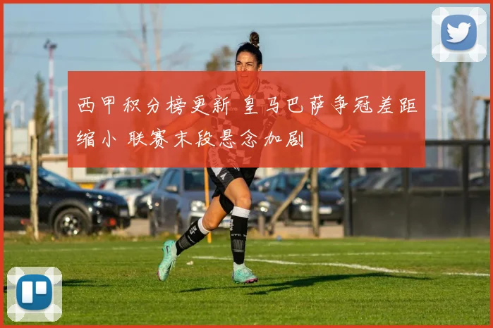西甲积分榜更新 皇马巴萨争冠差距缩小 联赛末段悬念加剧