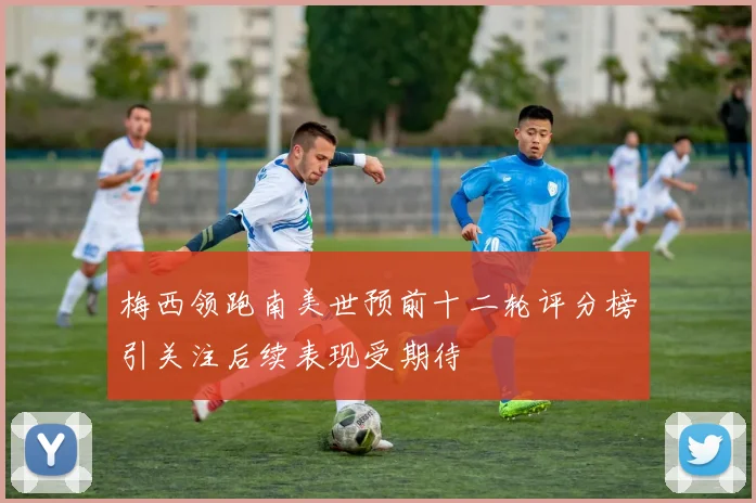 梅西领跑南美世预前十二轮评分榜引关注后续表现受期待